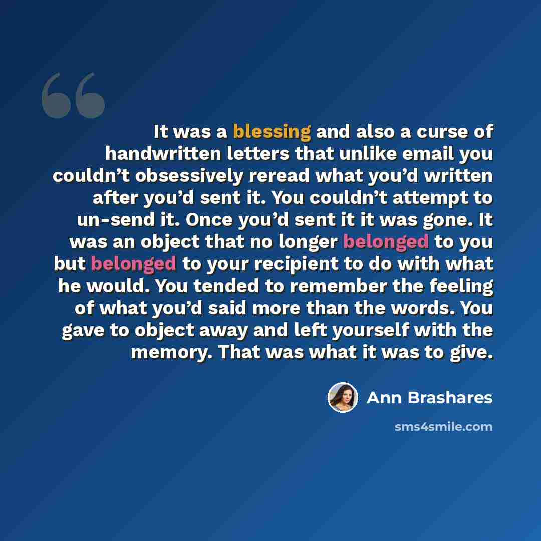 “It was a blessing and also a curse of handwritten letters that unlike email you couldn’t obsessively reread what you’d written after you’d sent it. You couldn’t attempt to un-send it. Once you’d sent it it was gone. It was an object that no longer belonged to you but belonged to your recipient to…” quote by Ann Brashares