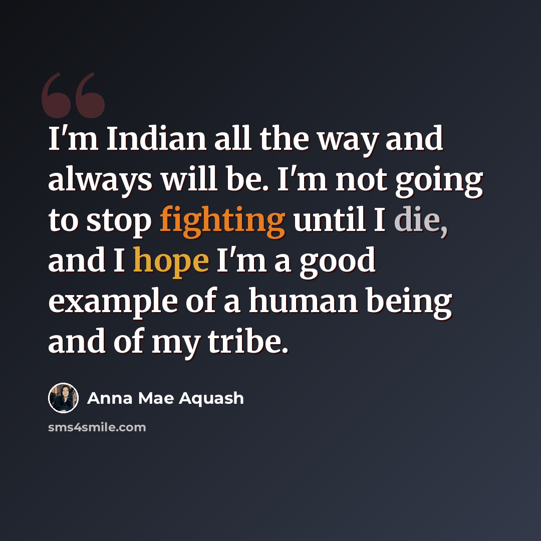 “I'm Indian all the way and always will be. I'm not going to stop fighting until I die, and I hope I'm a good example of a human being and of my tribe.” quote by Anna Mae Aquash