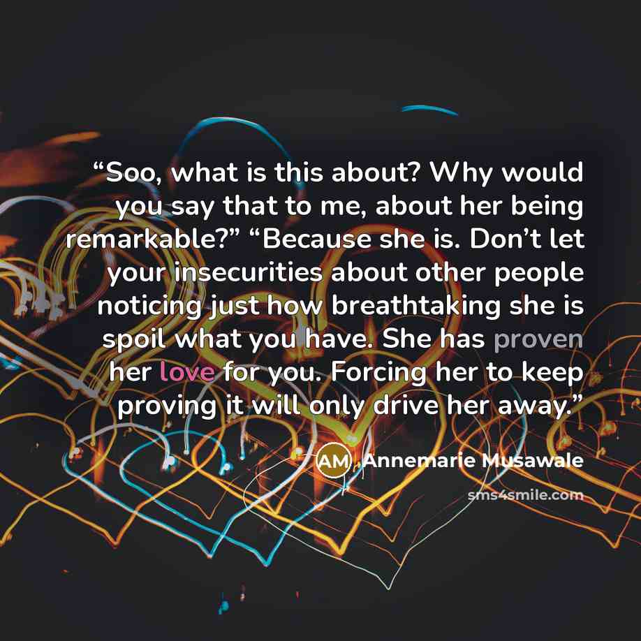 “Soo, what is this about? Why would you say that to me, about her being remarkable?” “Because she is. Don’t let your insecurities about other people noticing just how breathtaking she is spoil what you have. She has proven her love for you. Forcing her to keep proving it will only drive her away.” quote by Annemarie Musawale