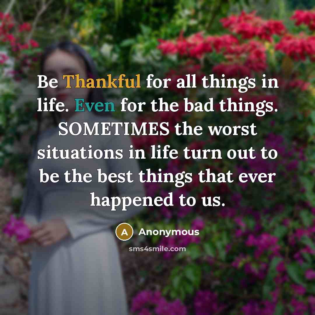 “Be Thankful for all things in life. Even for the bad things. SOMETIMES the worst situations in life turn out to be the best things that ever happened to us.” quote by Anonymous