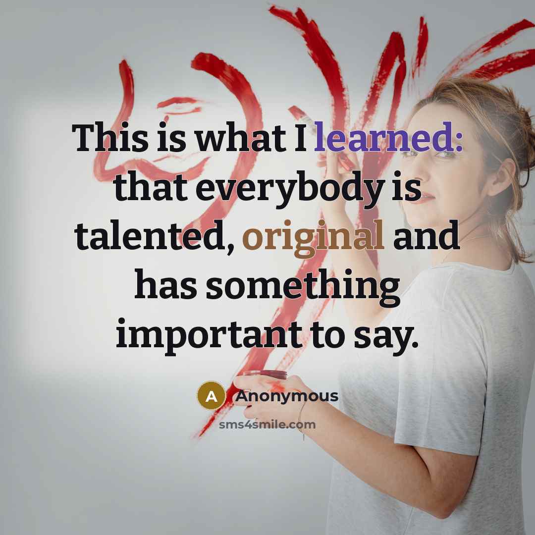 “This is what I learned: that everybody is talented, original and has something important to say.” quote by Anonymous