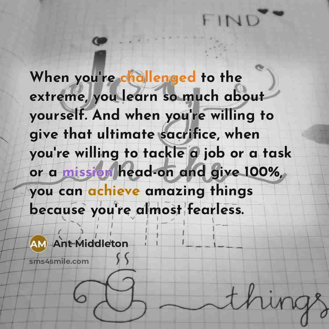 “When you're challenged to the extreme, you learn so much about yourself. And when you're willing to give that ultimate sacrifice, when you're willing to tackle a job or a task or a mission head-on and give 100%, you can achieve amazing things because you're almost fearless.” quote by Ant Middleton