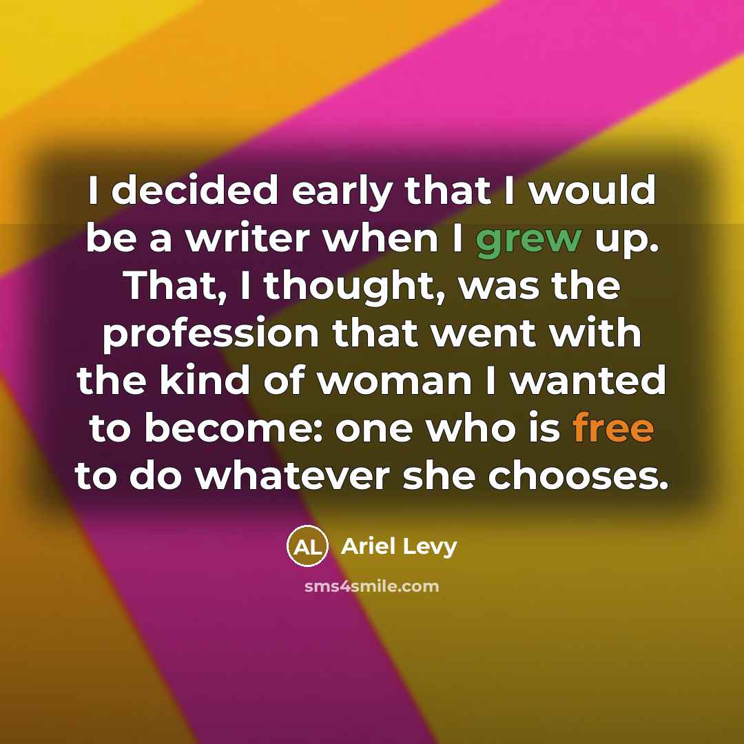 “I decided early that I would be a writer when I grew up. That, I thought, was the profession that went with the kind of woman I wanted to become: one who is free to do whatever she chooses.” quote by Ariel Levy