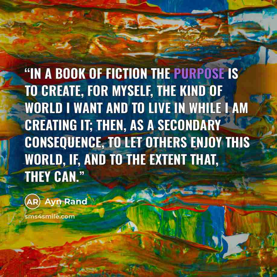 “In a book of fiction the purpose is to create, for myself, the kind of world I want and to live in while I am creating it; then, as a secondary consequence, to let others enjoy this world, if, and to the extent that, they can.” quote by Ayn Rand