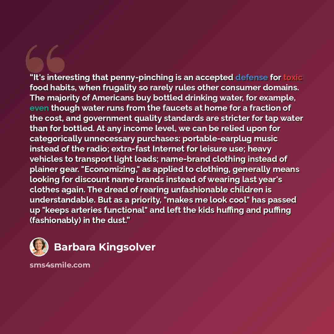 “It's interesting that penny-pinching is an accepted defense for toxic food habits, when frugality so rarely rules other consumer domains. The majority of Americans buy bottled drinking water, for example, even though water runs from the faucets at home for a fraction of the cost, and government…” quote by Barbara Kingsolver