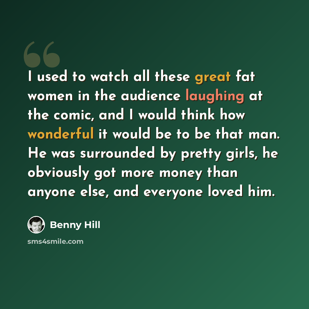 “I used to watch all these great fat women in the audience laughing at the comic, and I would think how wonderful it would be to be that man. He was surrounded by pretty girls, he obviously got more money than anyone else, and everyone loved him.” quote by Benny Hill