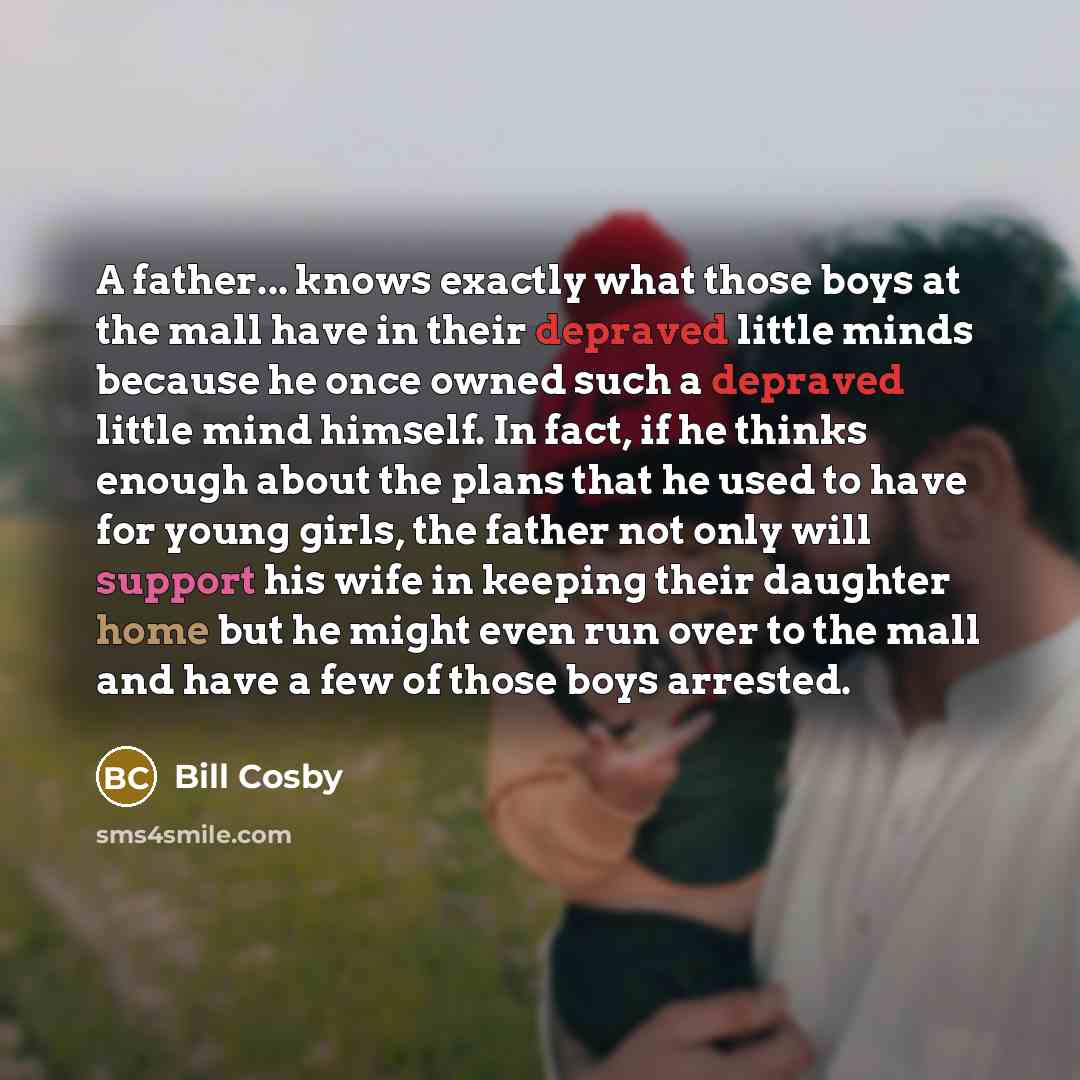 “A father... knows exactly what those boys at the mall have in their depraved little minds because he once owned such a depraved little mind himself. In fact, if he thinks enough about the plans that he used to have for young girls, the father not only will support his wife in keeping their…” quote by Bill Cosby