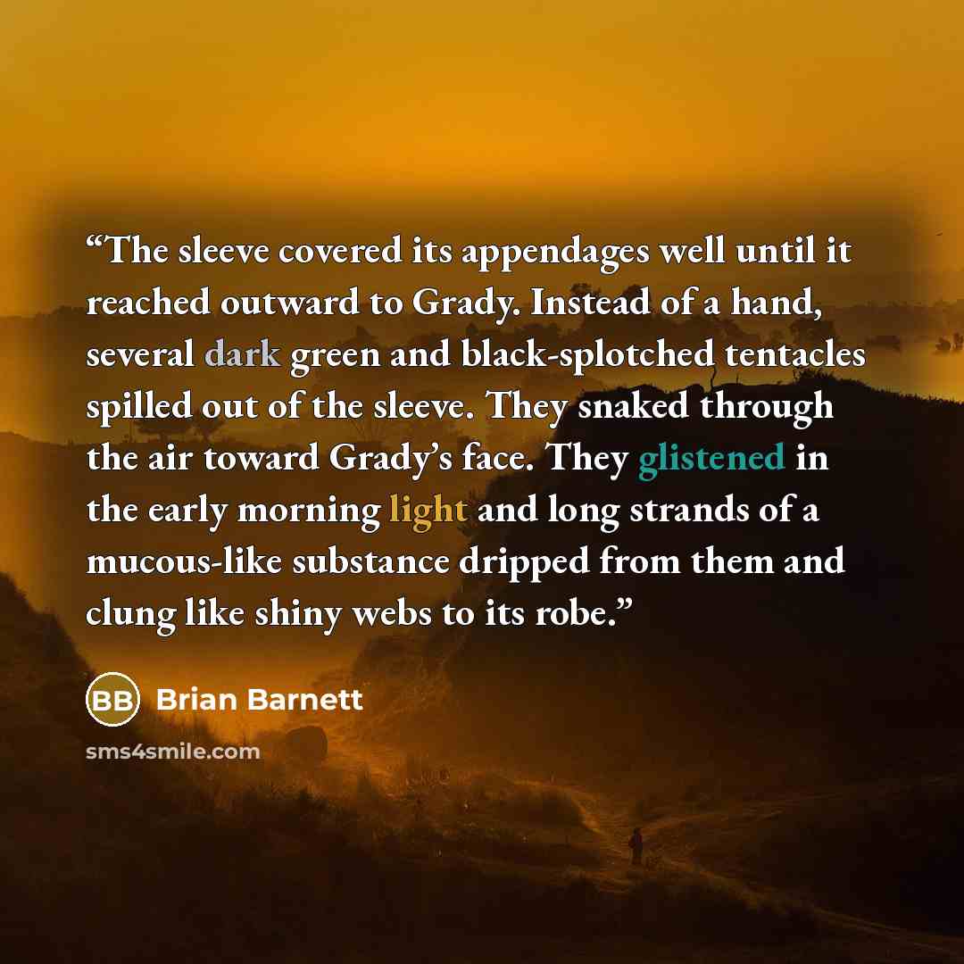 “The sleeve covered its appendages well until it reached outward to Grady. Instead of a hand, several dark green and black-splotched tentacles spilled out of the sleeve. They snaked through the air toward Grady’s face. They glistened in the early morning light and long strands of a mucous-like…” quote by Brian Barnett
