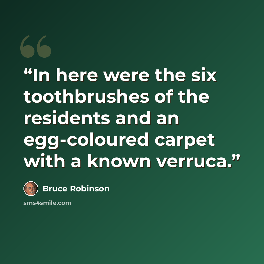 “In here were the six toothbrushes of the residents and an egg-coloured carpet with a known verruca.” quote by Bruce Robinson