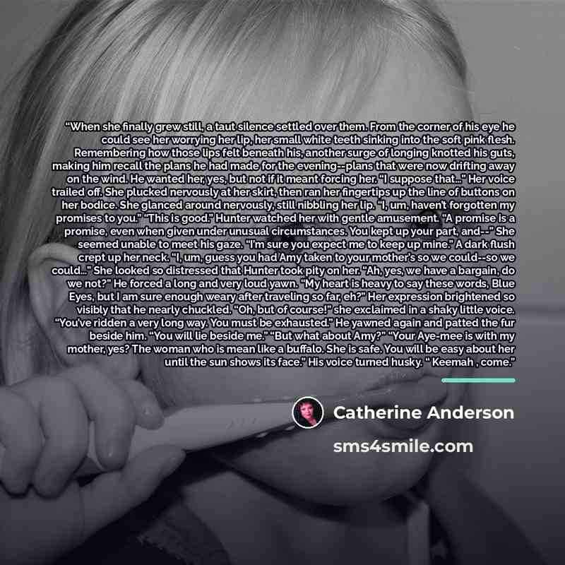 “When she finally grew still, a taut silence settled over them. From the corner of his eye he could see her worrying her lip, her small white teeth sinking into the soft pink flesh. Remembering how those lips felt beneath his, another surge of longing knotted his guts, making him recall the plans…” quote by Catherine Anderson