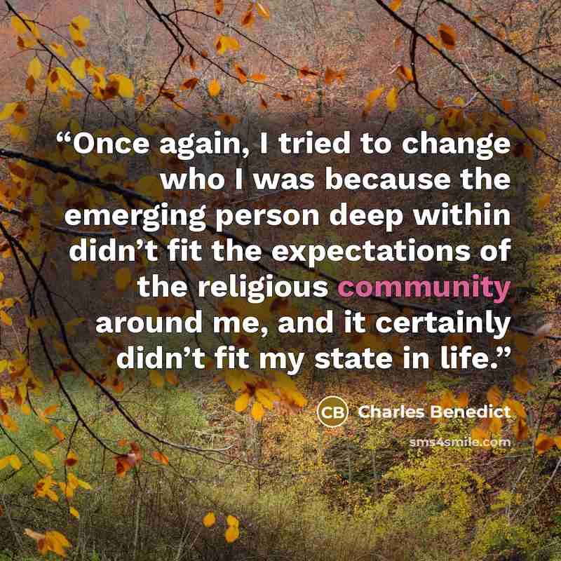 “Once again, I tried to change who I was because the emerging person deep within didn’t fit the expectations of the religious community around me, and it certainly didn’t fit my state in life.” quote by Charles Benedict
