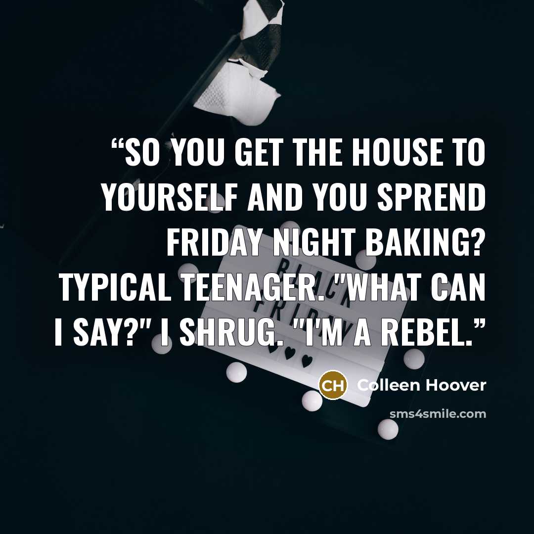 “So you get the house to yourself and you sprend Friday night baking? Typical teenager. "What can I say?" I shrug. "I'm a rebel.” quote by Colleen Hoover
