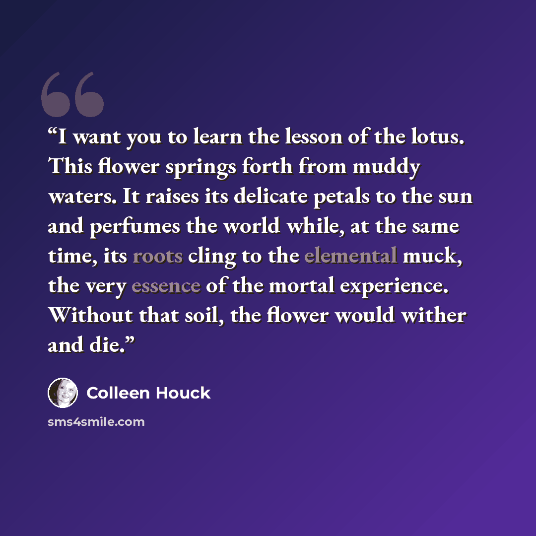 “I want you to learn the lesson of the lotus. This flower springs forth from muddy waters. It raises its delicate petals to the sun and perfumes the world while, at the same time, its roots cling to the elemental muck, the very essence of the mortal experience. Without that soil, the flower would…” quote by Colleen Houck