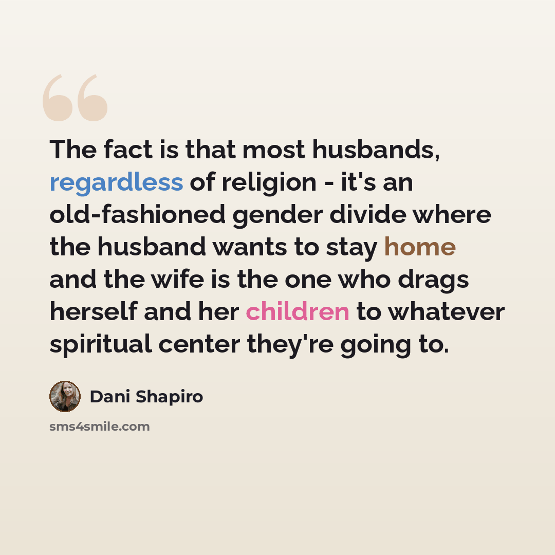 “The fact is that most husbands, regardless of religion - it's an old-fashioned gender divide where the husband wants to stay home and the wife is the one who drags herself and her children to whatever spiritual center they're going to.” quote by Dani Shapiro