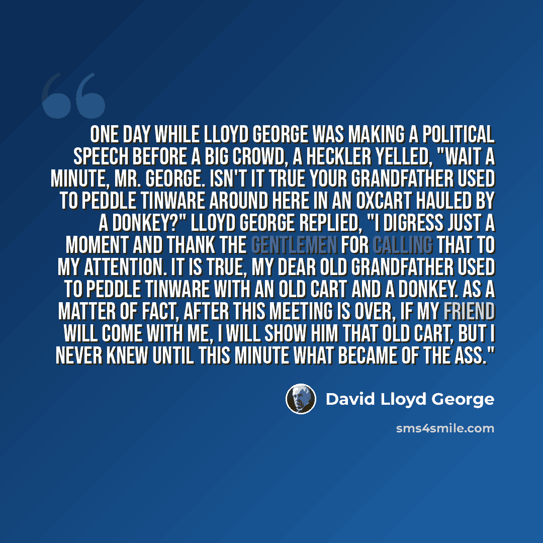 “One day while Lloyd George was making a political speech before a big crowd, a heckler yelled, "Wait a minute, Mr. George. Isn't it true your grandfather used to peddle tinware around here in an oxcart hauled by a donkey?" Lloyd George replied, "I digress just a moment and thank the gentlemen for…” quote by David Lloyd George