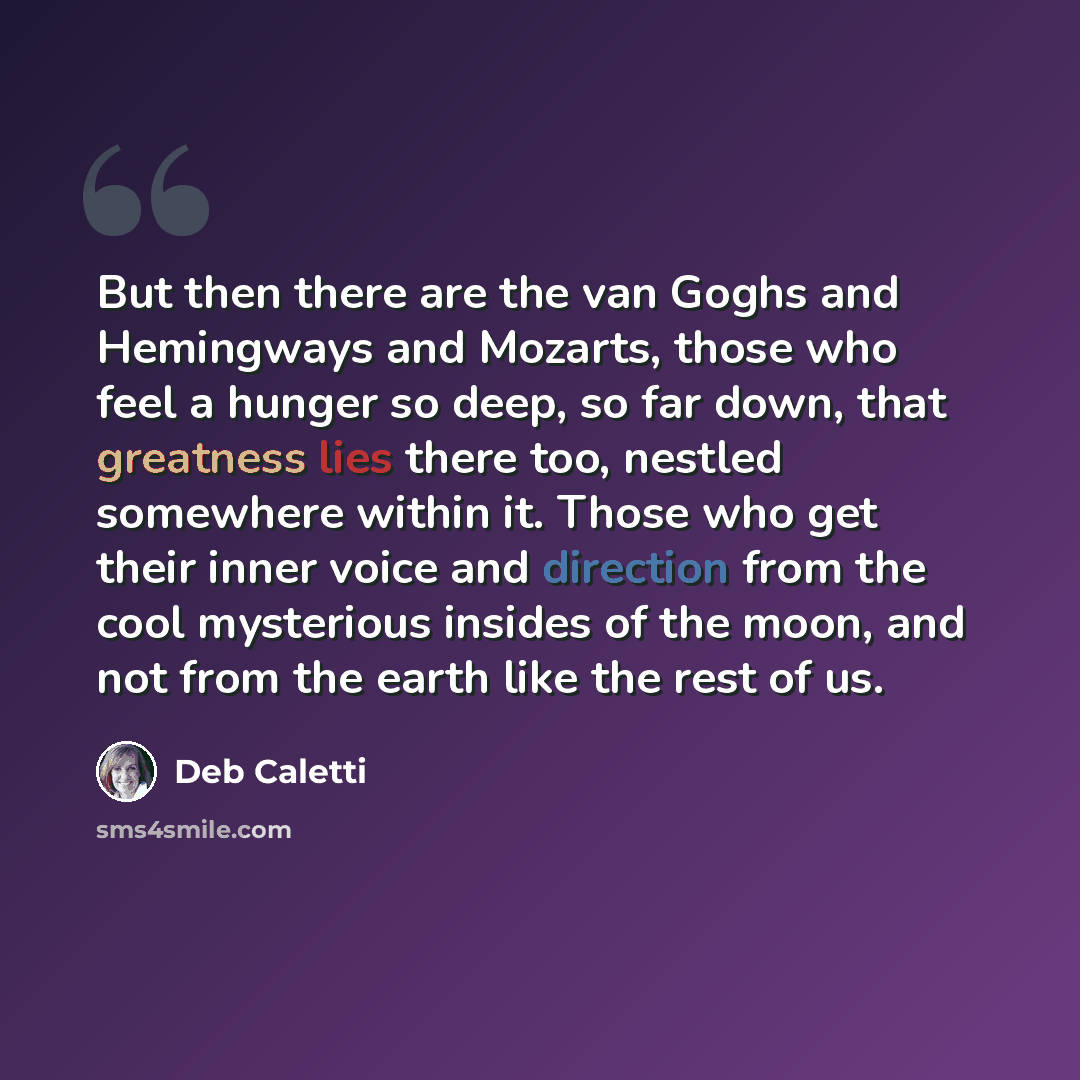 “But then there are the van Goghs and Hemingways and Mozarts, those who feel a hunger so deep, so far down, that greatness lies there too, nestled somewhere within it. Those who get their inner voice and direction from the cool mysterious insides of the moon, and not from the earth like the rest of…” quote by Deb Caletti