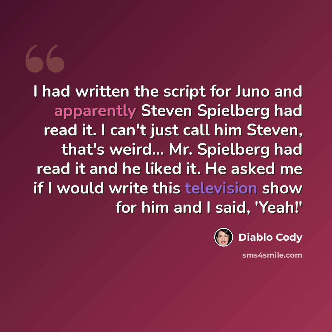 “I had written the script for Juno and apparently Steven Spielberg had read it. I can't just call him Steven, that's weird... Mr. Spielberg had read it and he liked it. He asked me if I would write this television show for him and I said, 'Yeah!'” quote by Diablo Cody