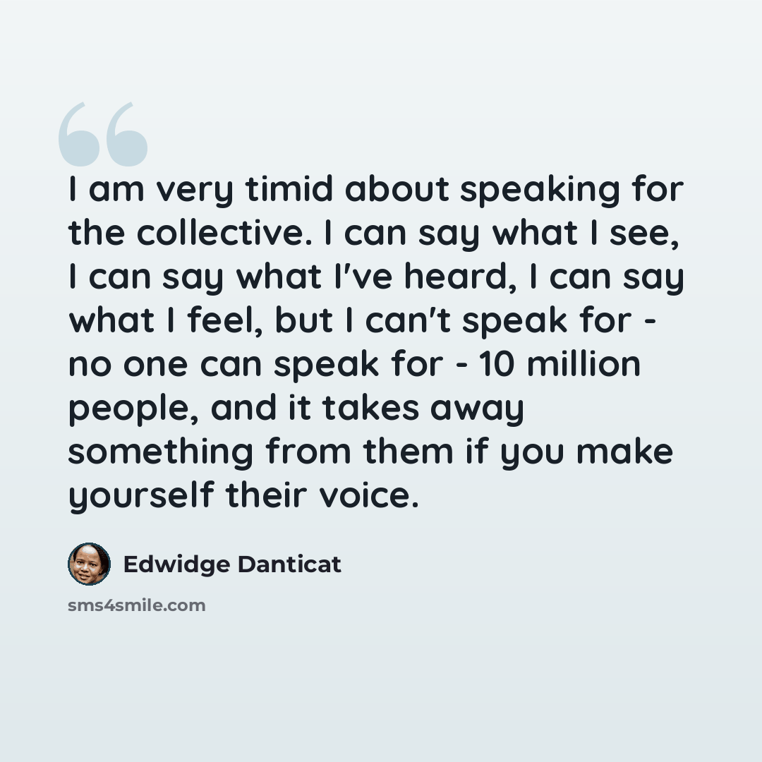 “I am very timid about speaking for the collective. I can say what I see, I can say what I've heard, I can say what I feel, but I can't speak for - no one can speak for - 10 million people, and it takes away something from them if you make yourself their voice.” quote by Edwidge Danticat