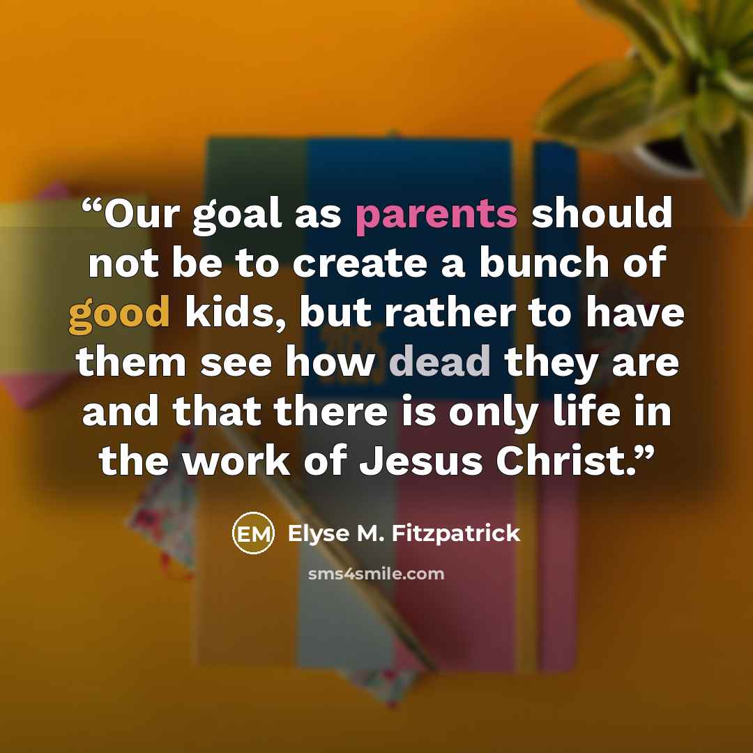 “Our goal as parents should not be to create a bunch of good kids, but rather to have them see how dead they are and that there is only life in the work of Jesus Christ.” quote by Elyse M. Fitzpatrick