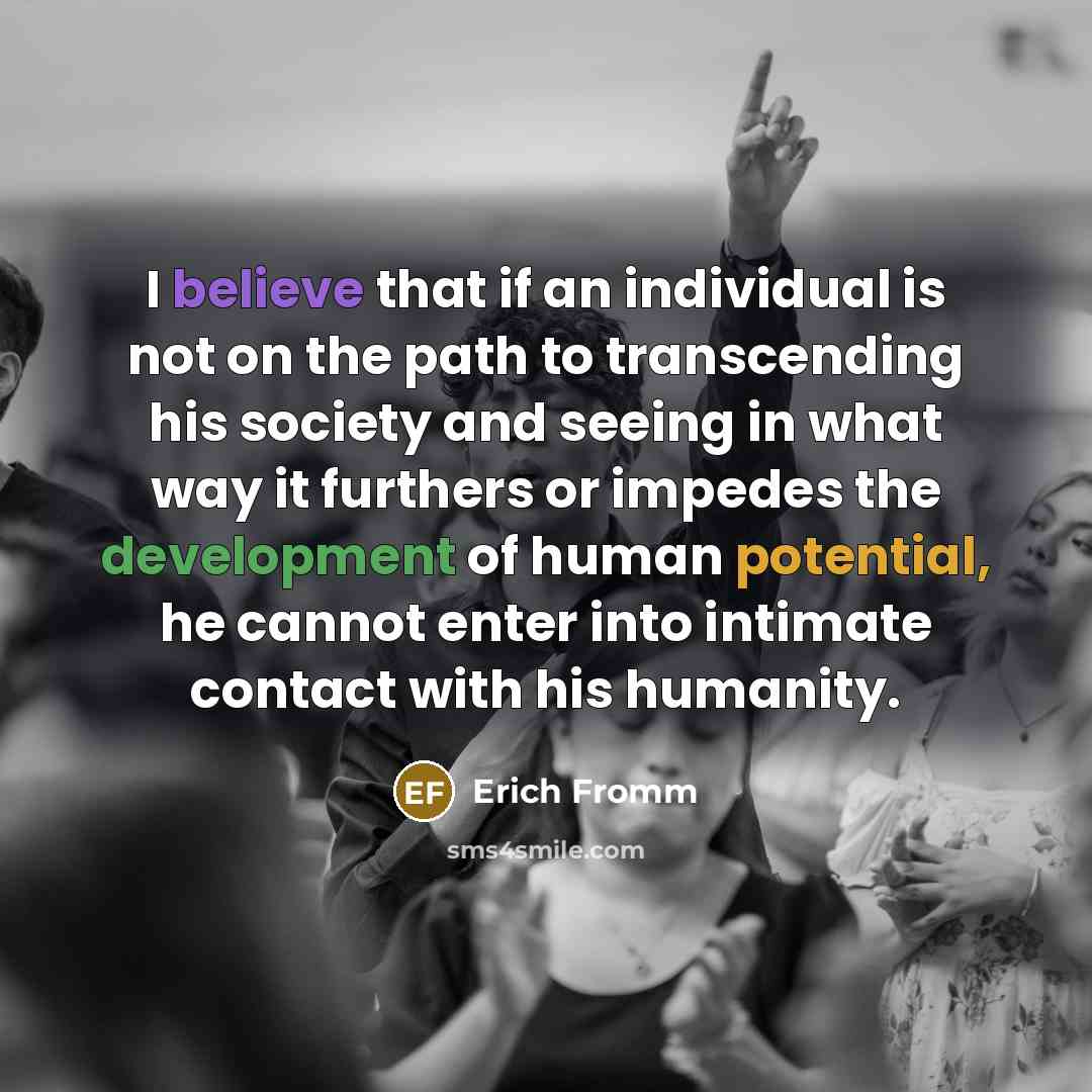 “I believe that if an individual is not on the path to transcending his society and seeing in what way it furthers or impedes the development of human potential, he cannot enter into intimate contact with his humanity.” quote by Erich Fromm