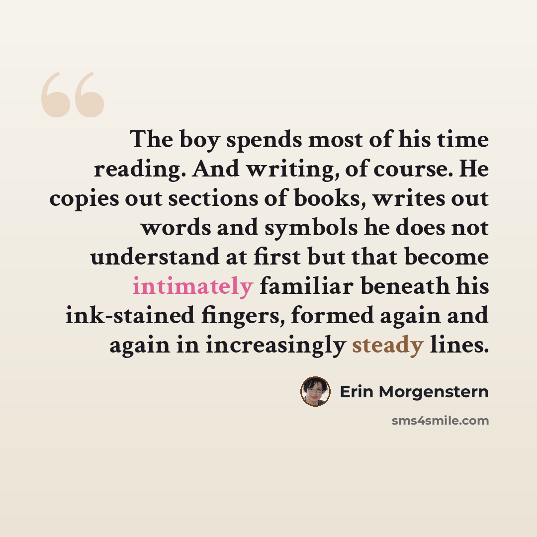 “The boy spends most of his time reading. And writing, of course. He copies out sections of books, writes out words and symbols he does not understand at first but that become intimately familiar beneath his ink-stained fingers, formed again and again in increasingly steady lines.” quote by Erin Morgenstern