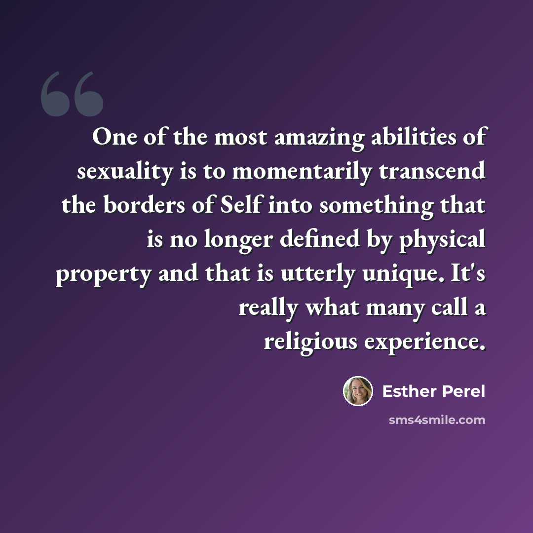 “One of the most amazing abilities of sexuality is to momentarily transcend the borders of Self into something that is no longer defined by physical property and that is utterly unique. It's really what many call a religious experience.” quote by Esther Perel