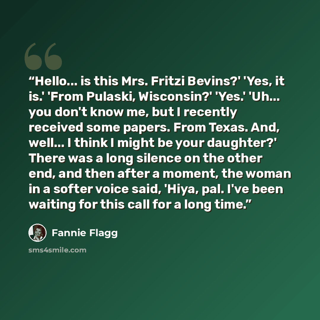 “Hello... is this Mrs. Fritzi Bevins?' 'Yes, it is.' 'From Pulaski, Wisconsin?' 'Yes.' 'Uh... you don't know me, but I recently received some papers. From Texas. And, well... I think I might be your daughter?' There was a long silence on the other end, and then after a moment, the woman in a softer…” quote by Fannie Flagg