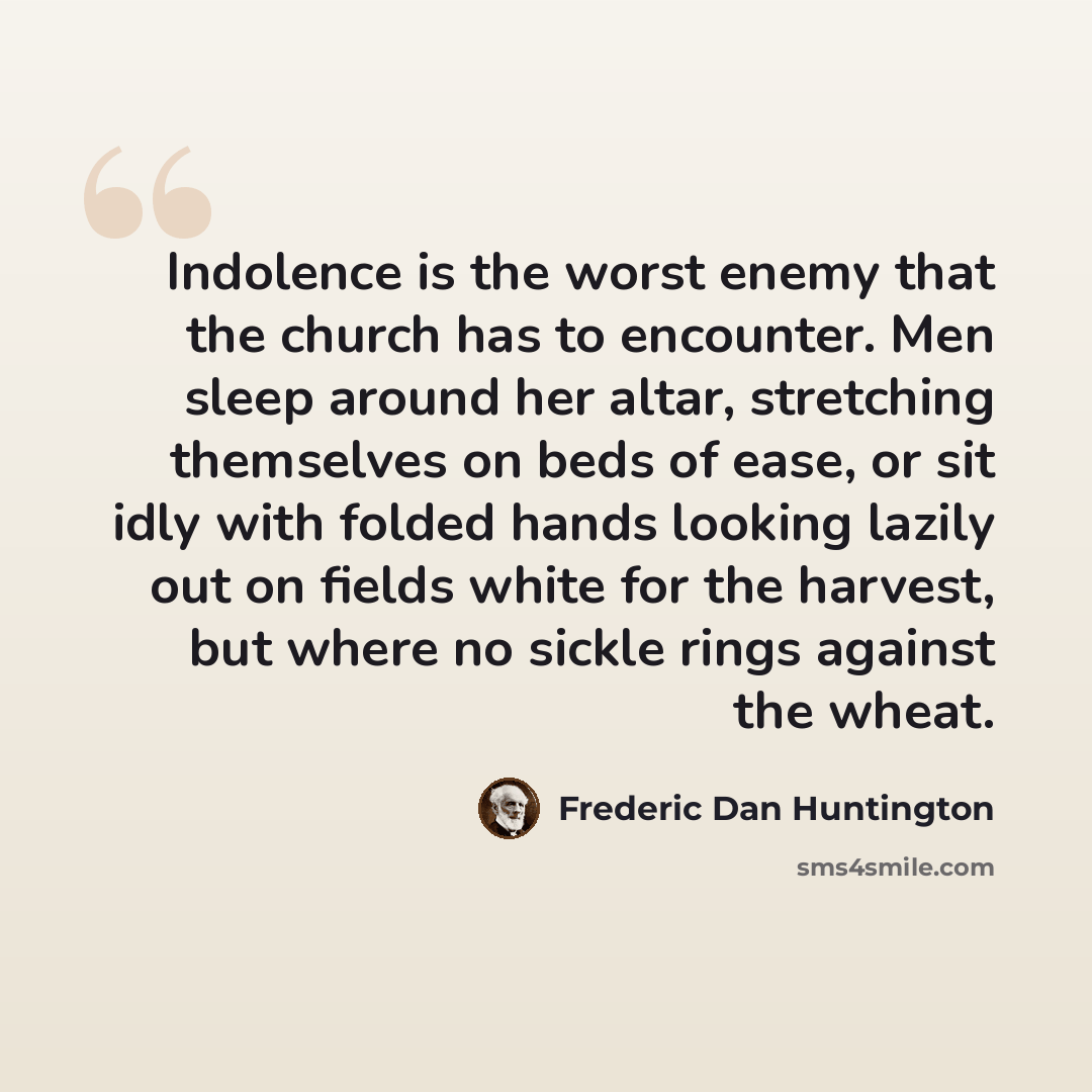 “Indolence is the worst enemy that the church has to encounter. Men sleep around her altar, stretching themselves on beds of ease, or sit idly with folded hands looking lazily out on fields white for the harvest, but where no sickle rings against the wheat.” quote by Frederic Dan Huntington