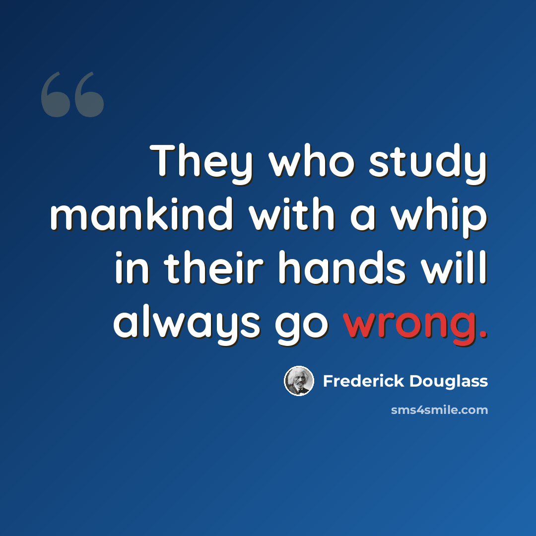 “They who study mankind with a whip in their hands will always go wrong.” quote by Frederick Douglass