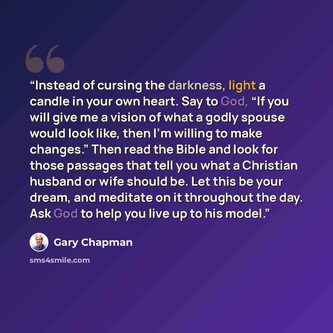 “Instead of cursing the darkness, light a candle in your own heart. Say to God, “If you will give me a vision of what a godly spouse would look like, then I’m willing to make changes.” Then read the Bible and look for those passages that tell you what a Christian husband or wife should be. Let this…” quote by Gary Chapman