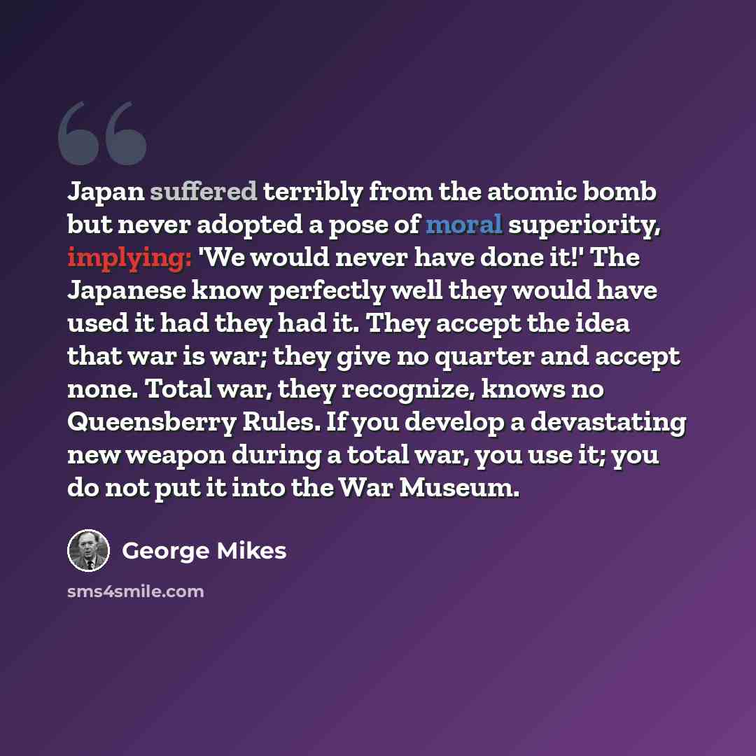 “Japan suffered terribly from the atomic bomb but never adopted a pose of moral superiority, implying: 'We would never have done it!' The Japanese know perfectly well they would have used it had they had it. They accept the idea that war is war; they give no quarter and accept none. Total war, they…” quote by George Mikes