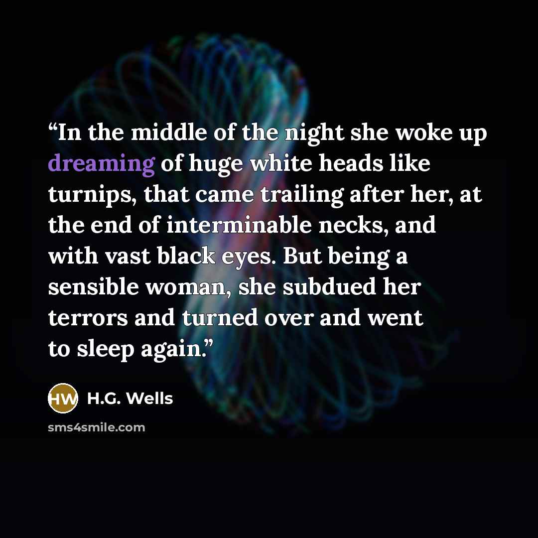 “In the middle of the night she woke up dreaming of huge white heads like turnips, that came trailing after her, at the end of interminable necks, and with vast black eyes. But being a sensible woman, she subdued her terrors and turned over and went to sleep again.” quote by H.G. Wells