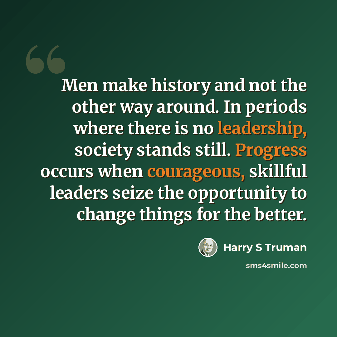 “Men make history and not the other way around. In periods where there is no leadership, society stands still. Progress occurs when courageous, skillful leaders seize the opportunity to change things for the better.” quote by Harry S Truman