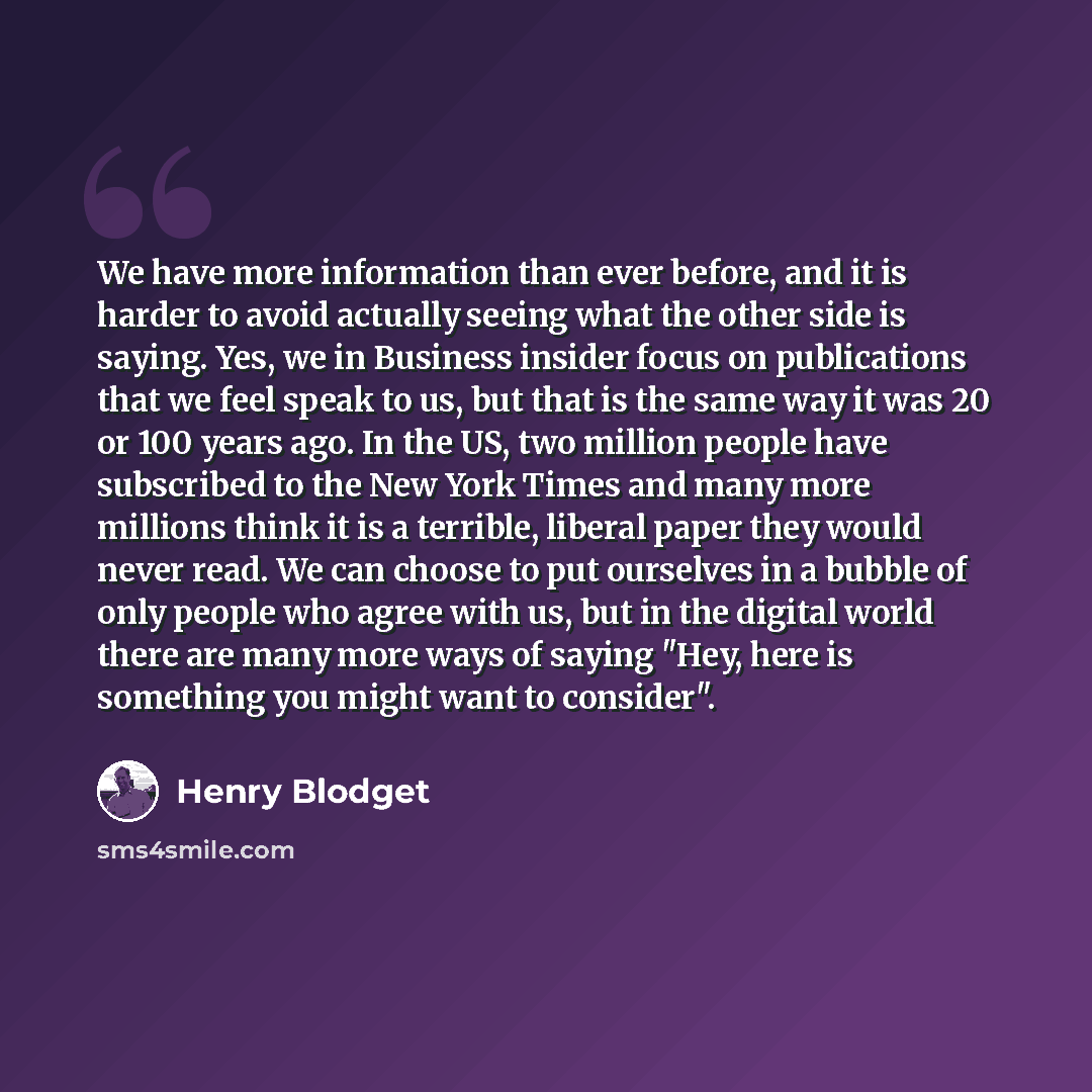 “We have more information than ever before, and it is harder to avoid actually seeing what the other side is saying. Yes, we in Business insider focus on publications that we feel speak to us, but that is the same way it was 20 or 100 years ago. In the US, two million people have subscribed to the…” quote by Henry Blodget