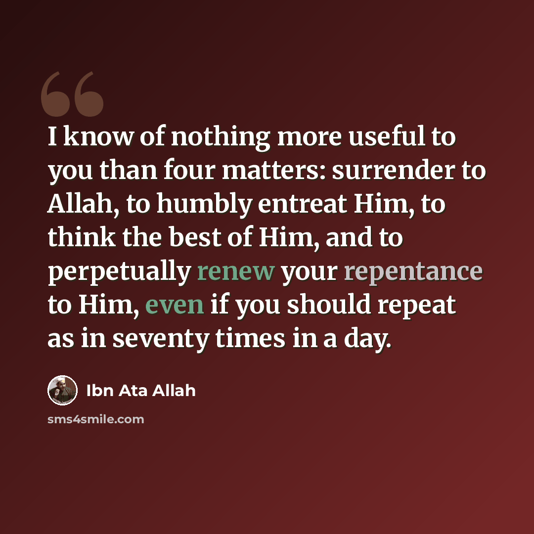 “I know of nothing more useful to you than four matters: surrender to Allah, to humbly entreat Him, to think the best of Him, and to perpetually renew your repentance to Him, even if you should repeat as in seventy times in a day.” quote by Ibn Ata Allah