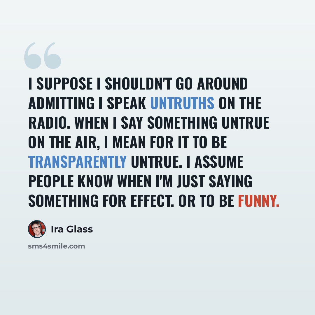 “I suppose I shouldn't go around admitting I speak untruths on the radio. When I say something untrue on the air, I mean for it to be transparently untrue. I assume people know when I'm just saying something for effect. Or to be funny.” quote by Ira Glass