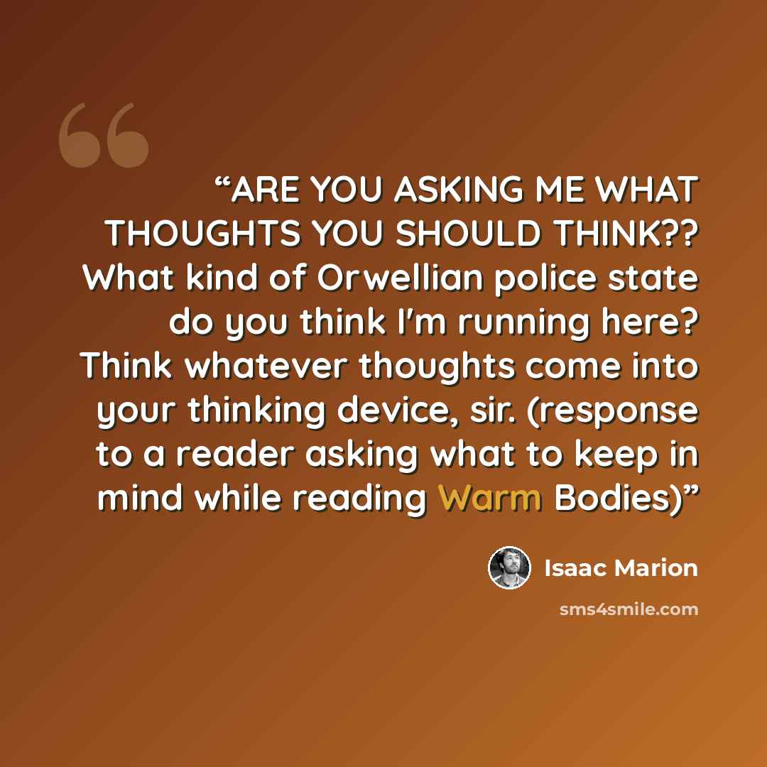 “ARE YOU ASKING ME WHAT THOUGHTS YOU SHOULD THINK?? What kind of Orwellian police state do you think I'm running here? Think whatever thoughts come into your thinking device, sir. (response to a reader asking what to keep in mind while reading Warm Bodies)” quote by Isaac Marion