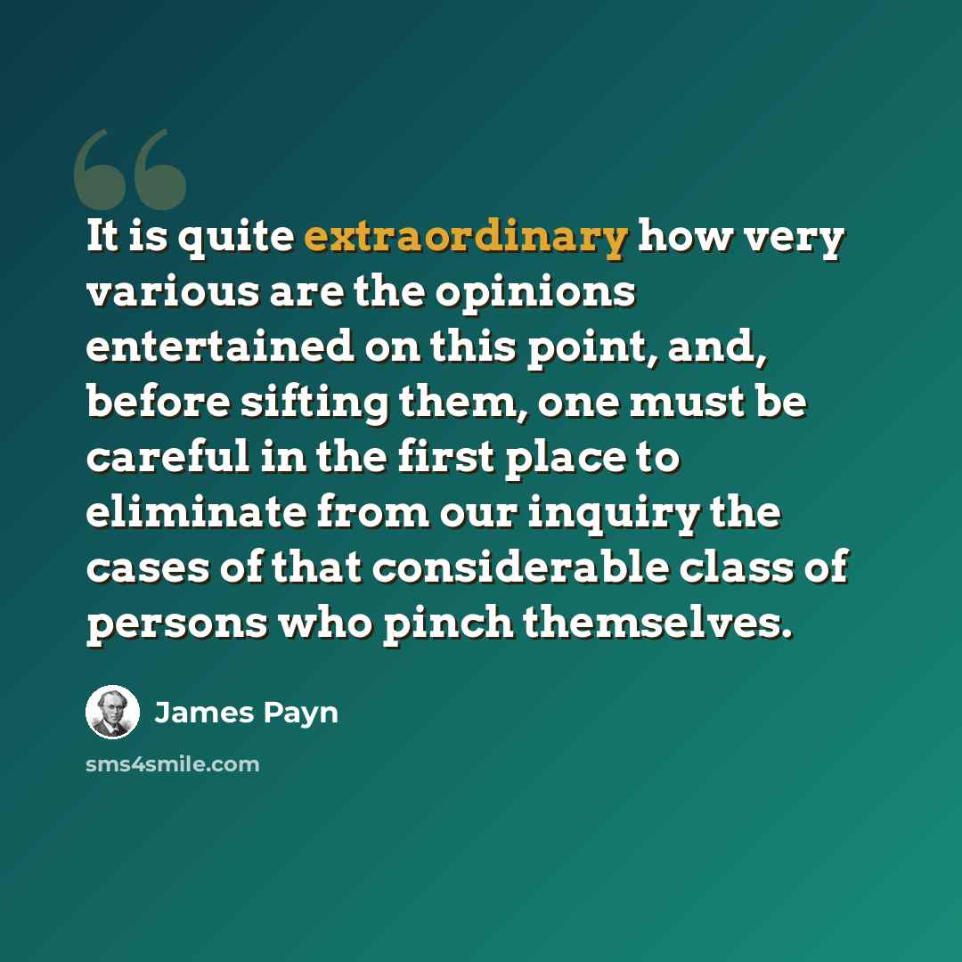 “It is quite extraordinary how very various are the opinions entertained on this point, and, before sifting them, one must be careful in the first place to eliminate from our inquiry the cases of that considerable class of persons who pinch themselves.” quote by James Payn