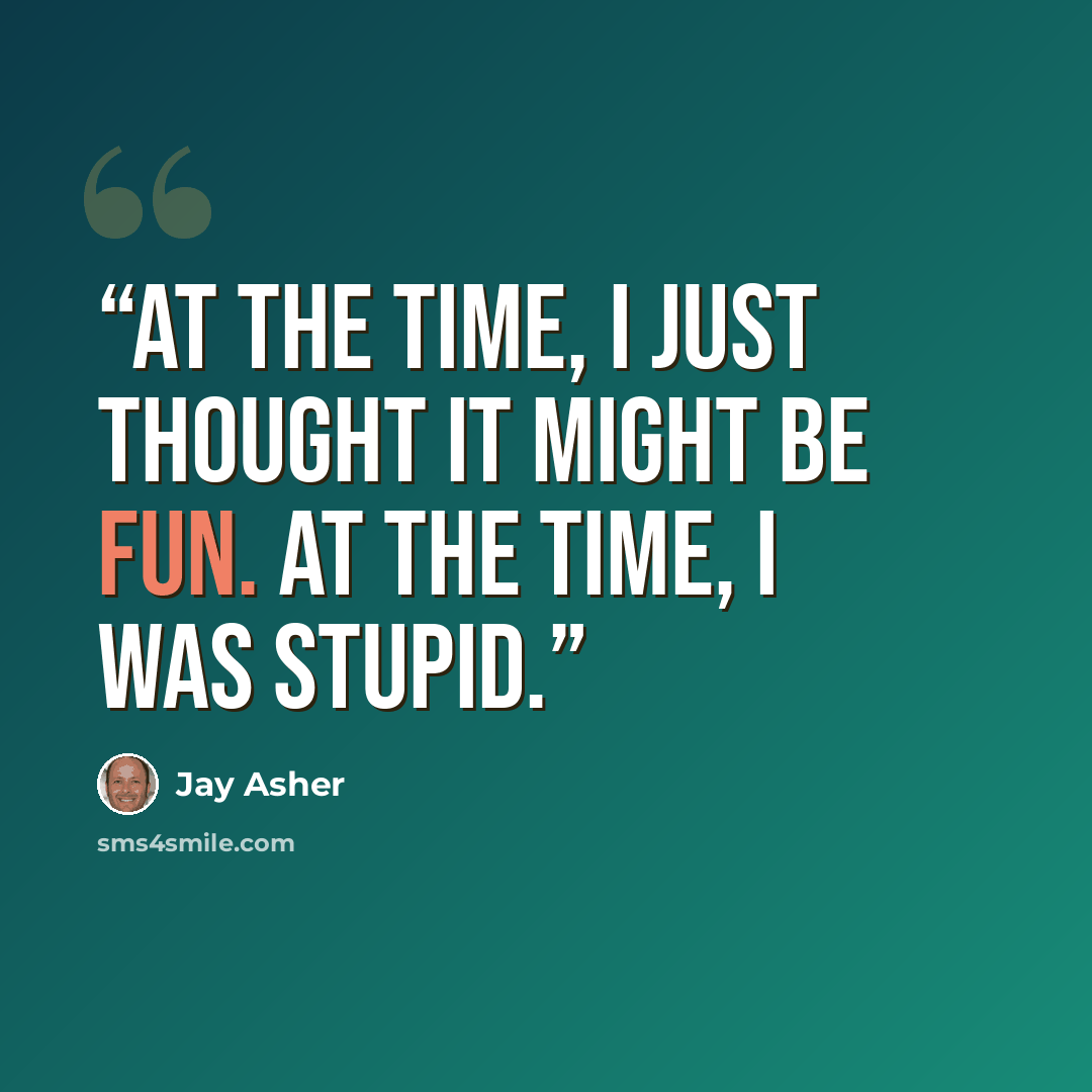 “At the time, I just thought it might be fun. At the time, I was stupid.” quote by Jay Asher
