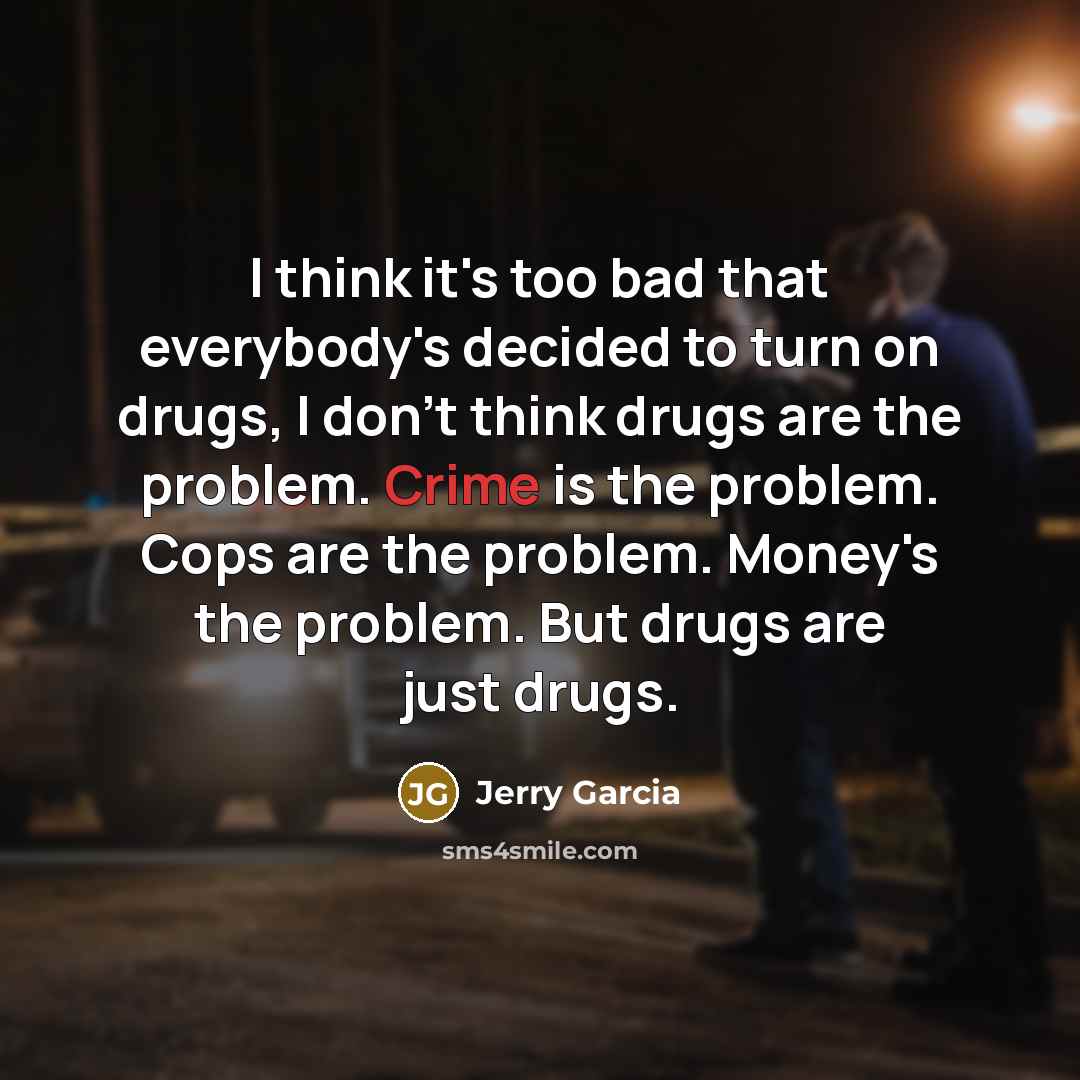 “I think it's too bad that everybody's decided to turn on drugs, I don't think drugs are the problem. Crime is the problem. Cops are the problem. Money's the problem. But drugs are just drugs.” quote by Jerry Garcia
