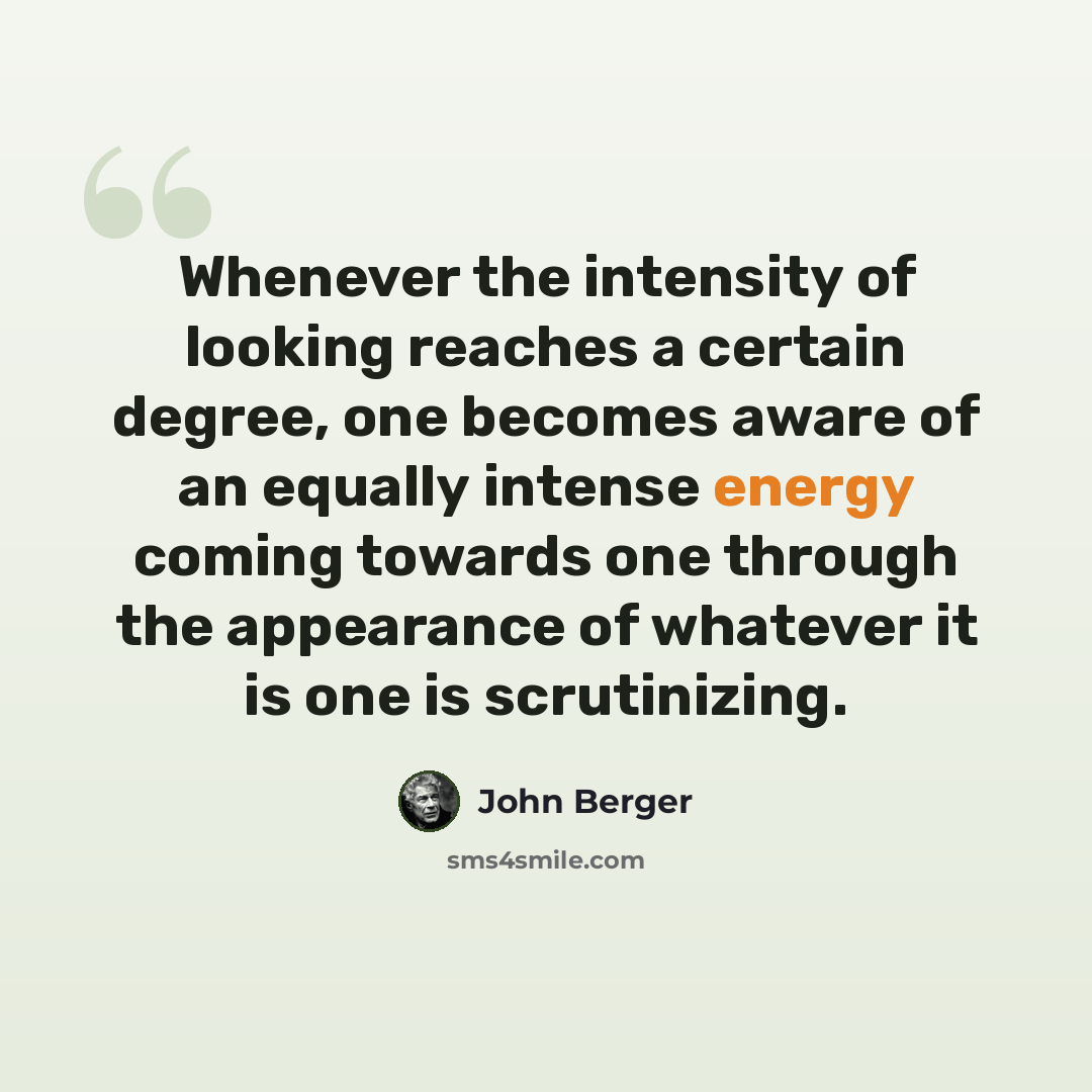 “Whenever the intensity of looking reaches a certain degree, one becomes aware of an equally intense energy coming towards one through the appearance of whatever it is one is scrutinizing.” quote by John Berger