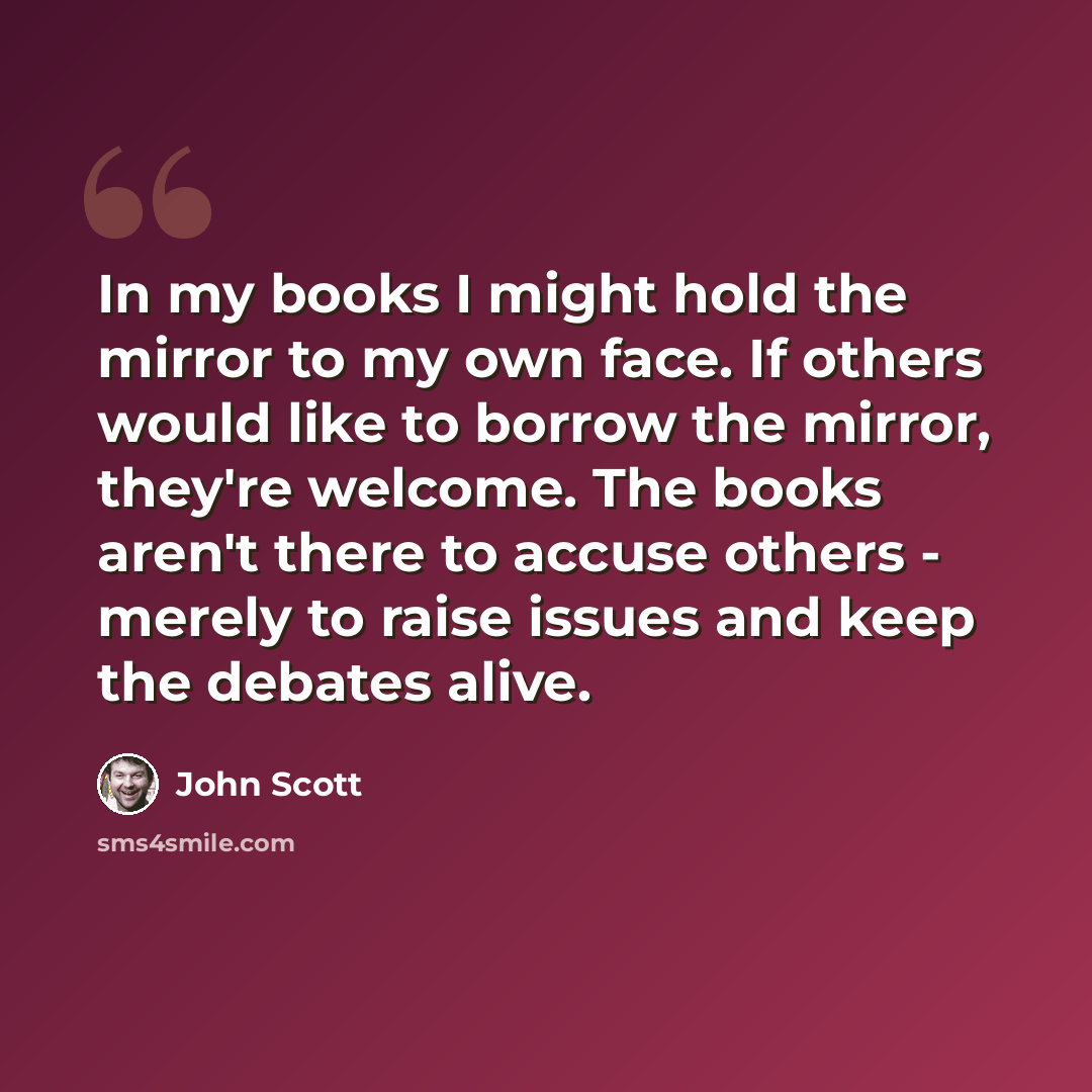 “In my books I might hold the mirror to my own face. If others would like to borrow the mirror, they're welcome. The books aren't there to accuse others - merely to raise issues and keep the debates alive.” quote by John Scott