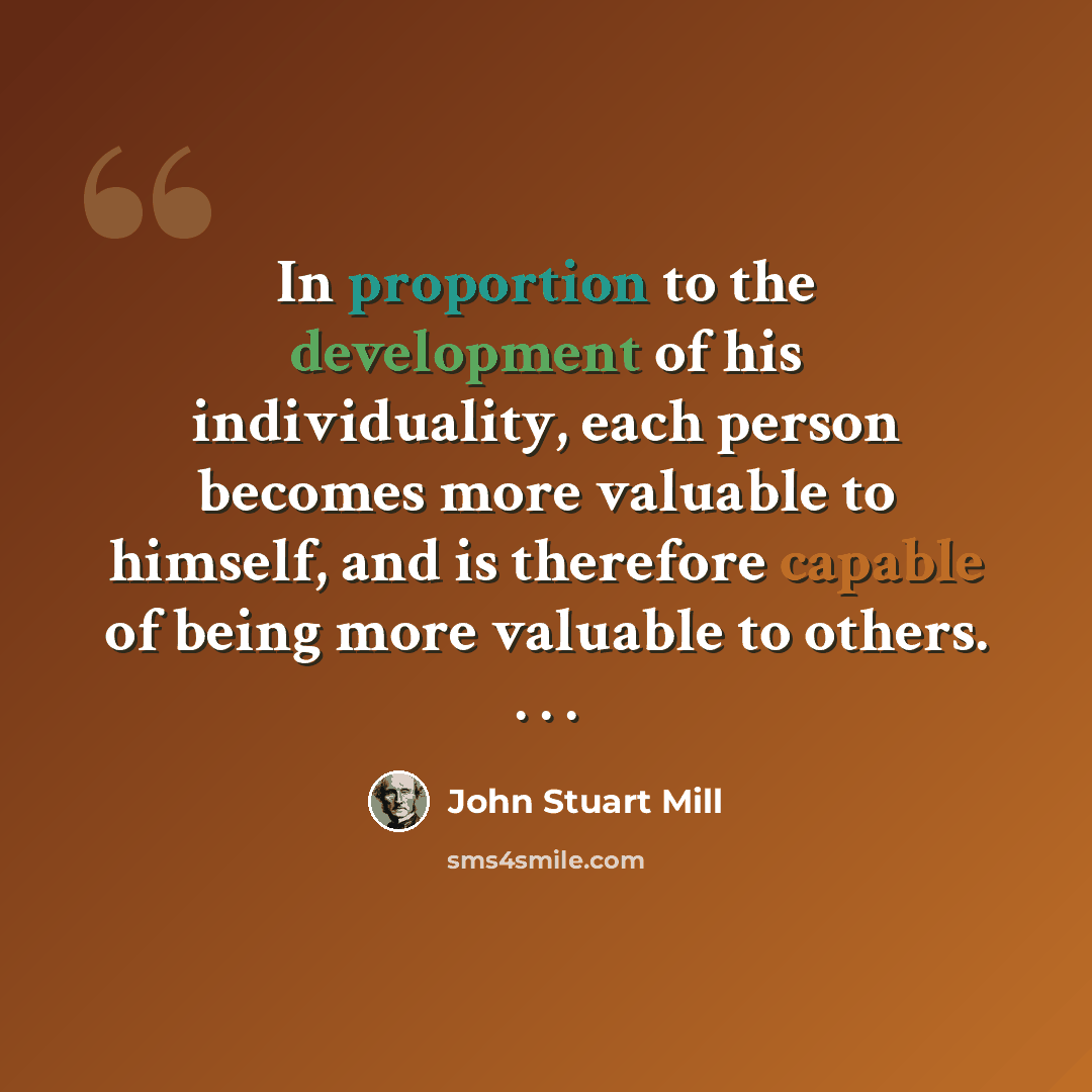 “In proportion to the development of his individuality, each person becomes more valuable to himself, and is therefore capable of being more valuable to others. . . .” quote by John Stuart Mill