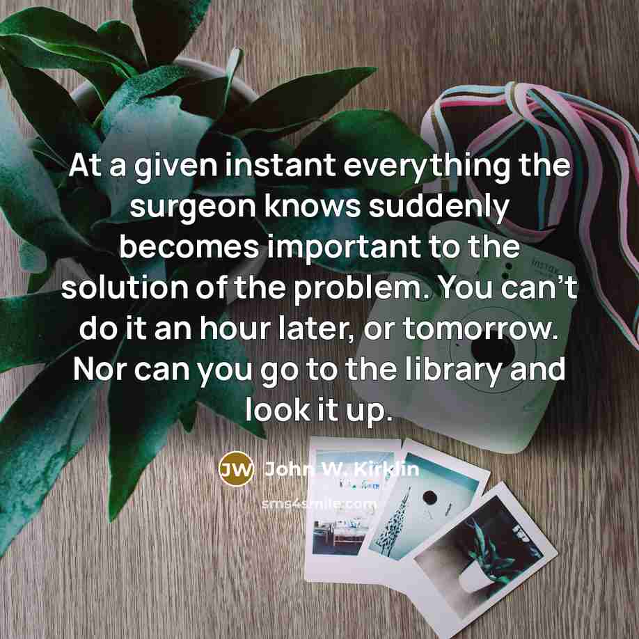 “At a given instant everything the surgeon knows suddenly becomes important to the solution of the problem. You can't do it an hour later, or tomorrow. Nor can you go to the library and look it up.” quote by John W. Kirklin