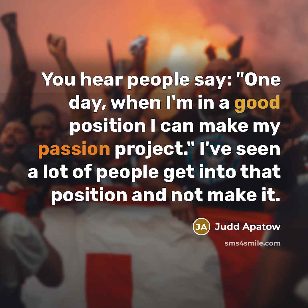 “You hear people say: "One day, when I'm in a good position I can make my passion project." I've seen a lot of people get into that position and not make it.” quote by Judd Apatow