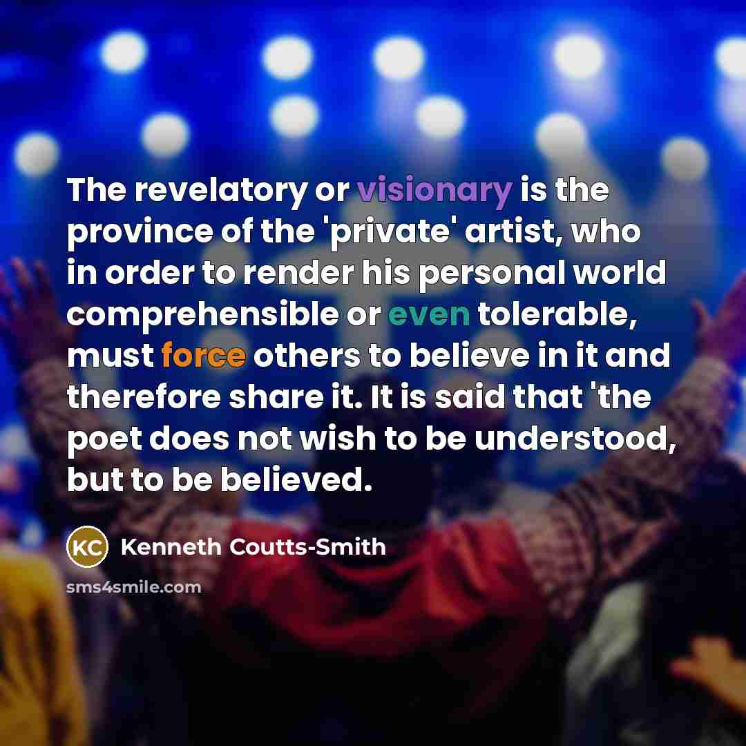“The revelatory or visionary is the province of the 'private' artist, who in order to render his personal world comprehensible or even tolerable, must force others to believe in it and therefore share it. It is said that 'the poet does not wish to be understood, but to be believed.” quote by Kenneth Coutts-Smith