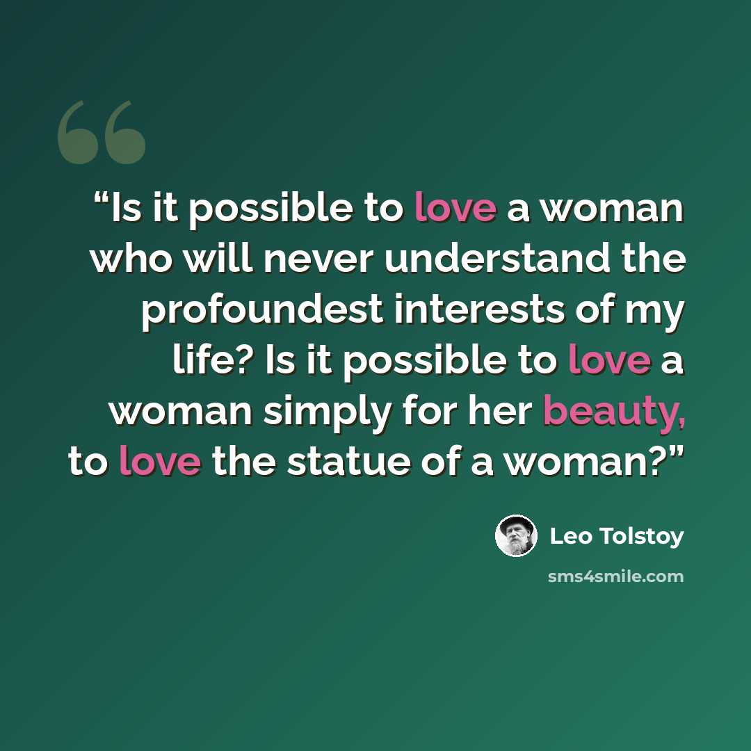 “Is it possible to love a woman who will never understand the profoundest interests of my life? Is it possible to love a woman simply for her beauty, to love the statue of a woman?” quote by Leo Tolstoy