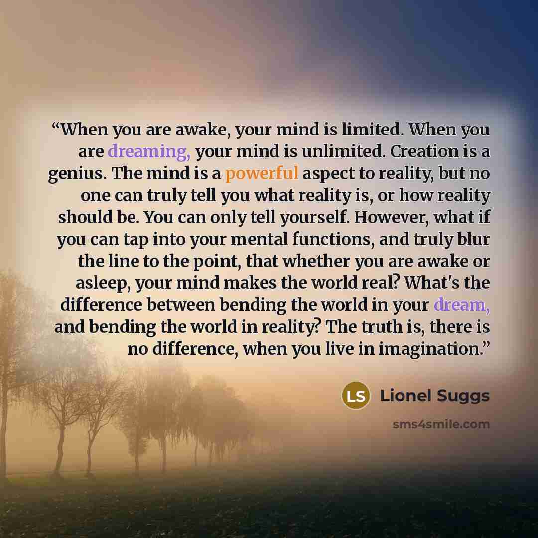 “When you are awake, your mind is limited. When you are dreaming, your mind is unlimited. Creation is a genius. The mind is a powerful aspect to reality, but no one can truly tell you what reality is, or how reality should be. You can only tell yourself. However, what if you can tap into your…” quote by Lionel Suggs