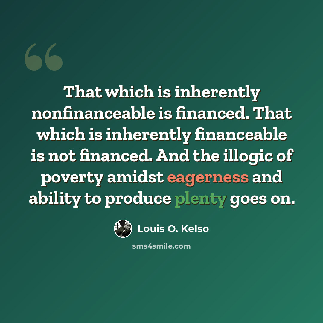 “That which is inherently nonfinanceable is financed. That which is inherently financeable is not financed. And the illogic of poverty amidst eagerness and ability to produce plenty goes on.” quote by Louis O. Kelso