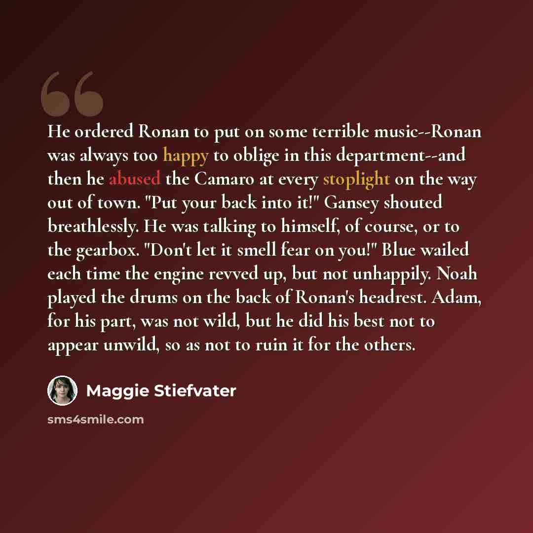 “He ordered Ronan to put on some terrible music--Ronan was always too happy to oblige in this department--and then he abused the Camaro at every stoplight on the way out of town. "Put your back into it!" Gansey shouted breathlessly. He was talking to himself, of course, or to the gearbox. "Don't…” quote by Maggie Stiefvater